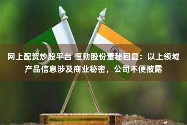 网上配资炒股平台 恒勃股份董秘回复：以上领域产品信息涉及商业秘密，公司不便披露