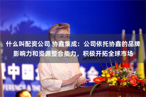 什么叫配资公司 协鑫集成：公司依托协鑫的品牌影响力和资源整合能力，积极开拓全球市场