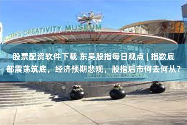 股票配资软件下载 东吴股指每日观点 | 指数底部震荡筑底，经济预期悲观，股指后市何去何从？