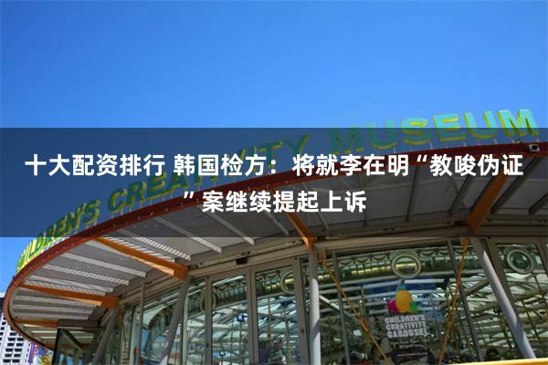 十大配资排行 韩国检方：将就李在明“教唆伪证”案继续提起上诉