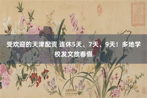 受欢迎的天津配资 连休5天、7天、9天！多地学校发文放春假