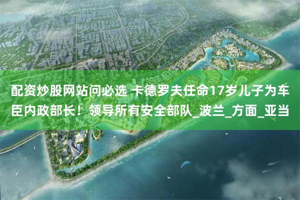 配资炒股网站问必选 卡德罗夫任命17岁儿子为车臣内政部长！领导所有安全部队_波兰_方面_亚当