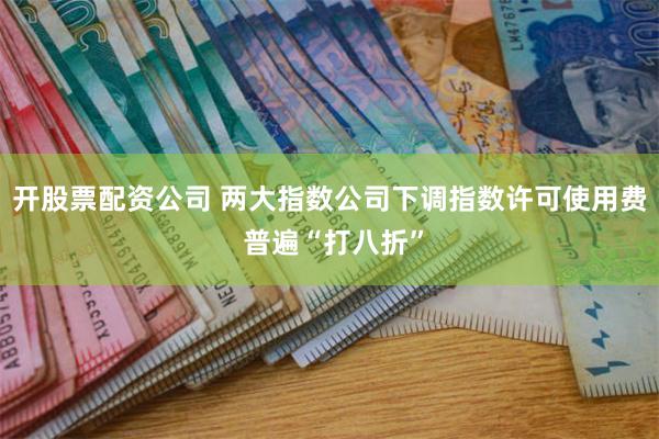 开股票配资公司 两大指数公司下调指数许可使用费 普遍“打八折”