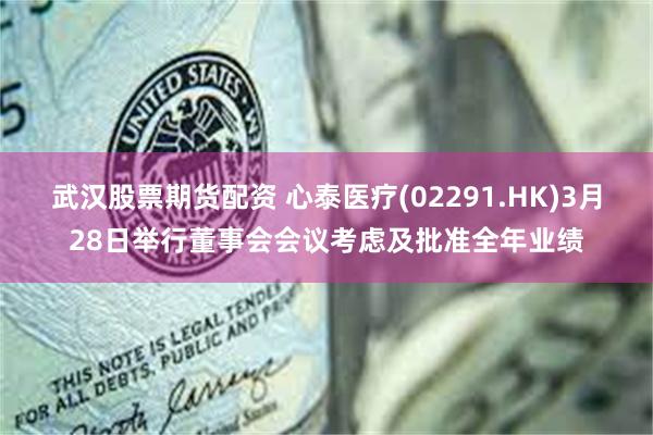 武汉股票期货配资 心泰医疗(02291.HK)3月28日举行董事会会议考虑及批准全年业绩