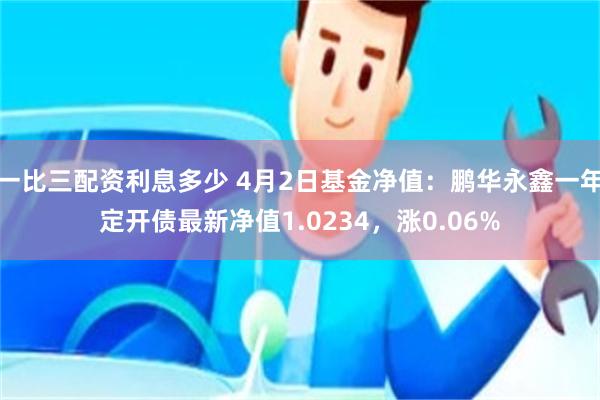 一比三配资利息多少 4月2日基金净值：鹏华永鑫一年定开债最新净值1.0234，涨0.06%