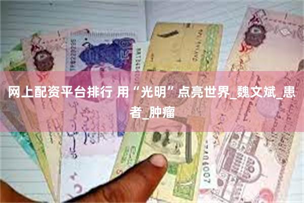 网上配资平台排行 用“光明”点亮世界_魏文斌_患者_肿瘤