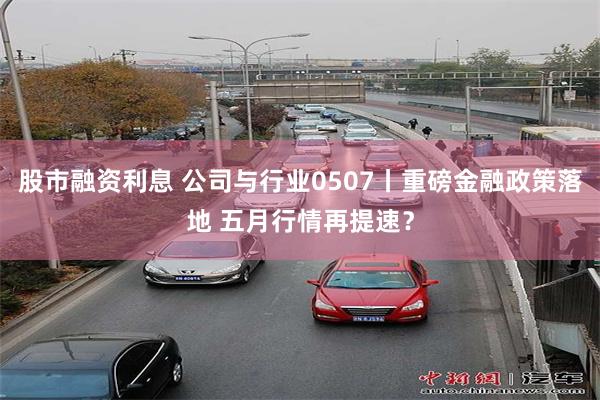 股市融资利息 公司与行业0507丨重磅金融政策落地 五月行情再提速？