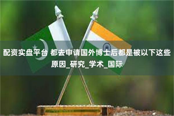 配资实盘平台 都去申请国外博士后都是被以下这些原因_研究_学术_国际