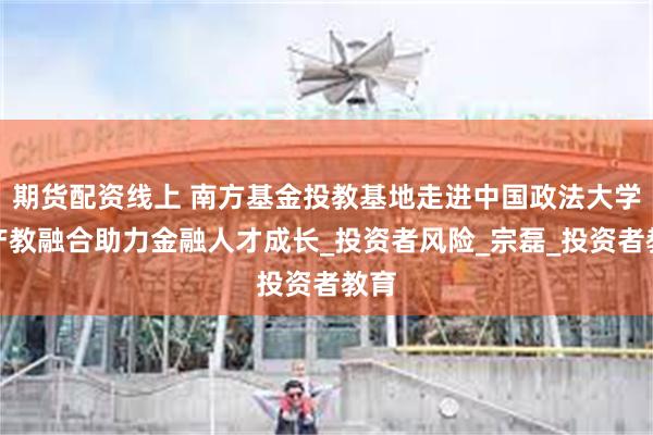 期货配资线上 南方基金投教基地走进中国政法大学：产教融合助力金融人才成长_投资者风险_宗磊_投资者教育