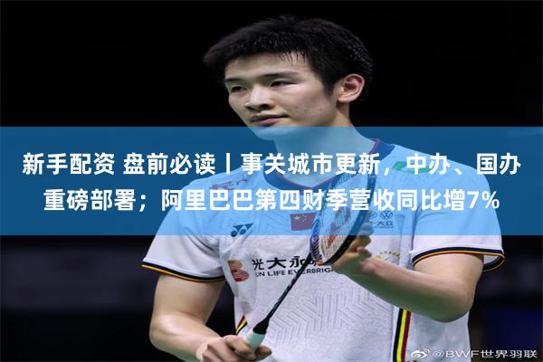 新手配资 盘前必读丨事关城市更新，中办、国办重磅部署；阿里巴巴第四财季营收同比增7%