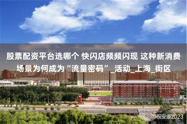 股票配资平台选哪个 快闪店频频闪现 这种新消费场景为何成为“流量密码”_活动_上海_街区