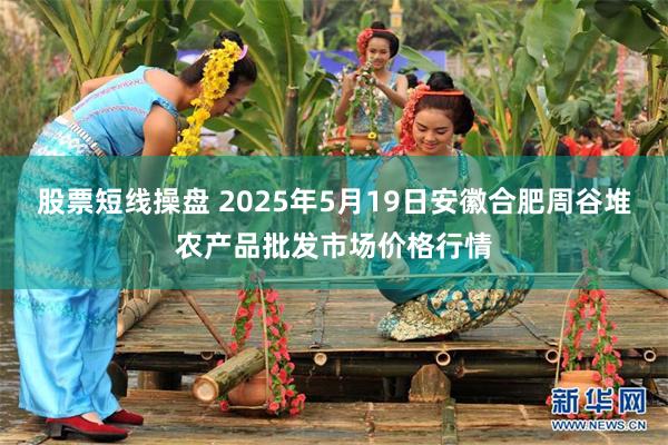 股票短线操盘 2025年5月19日安徽合肥周谷堆农产品批发市场价格行情