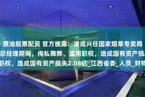 原油股票配资 官方披露：凌成兴任国家烟草专卖局局长、中国烟草总公司总经理期间，徇私舞弊、滥用职权，造成国有资产损失2.08亿_江西省委_人员_财物