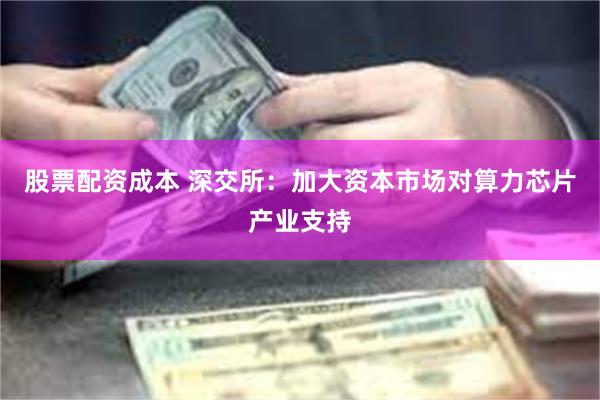 股票配资成本 深交所：加大资本市场对算力芯片产业支持