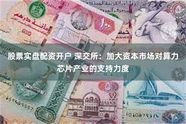 股票实盘配资开户 深交所：加大资本市场对算力芯片产业的支持力度