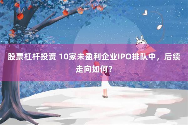 股票杠杆投资 10家未盈利企业IPO排队中，后续走向如何？