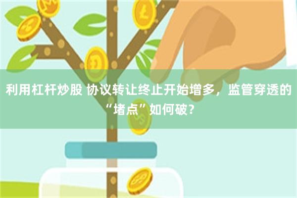 利用杠杆炒股 协议转让终止开始增多，监管穿透的“堵点”如何破？
