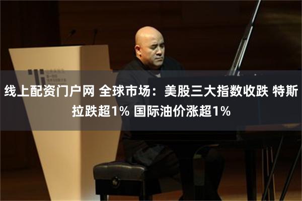 线上配资门户网 全球市场：美股三大指数收跌 特斯拉跌超1% 国际油价涨超1%