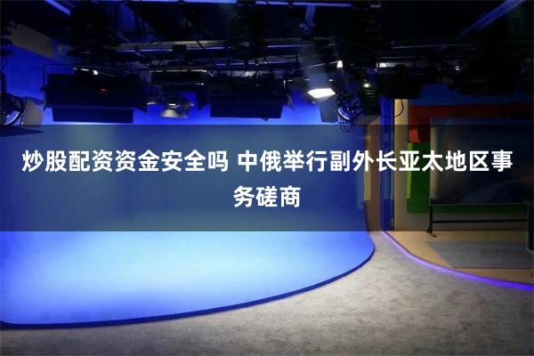 炒股配资资金安全吗 中俄举行副外长亚太地区事务磋商