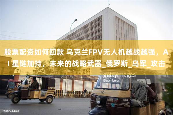 股票配资如何回款 乌克兰FPV无人机越战越强，AI 星链加持，未来的战略武器_俄罗斯_乌军_攻击