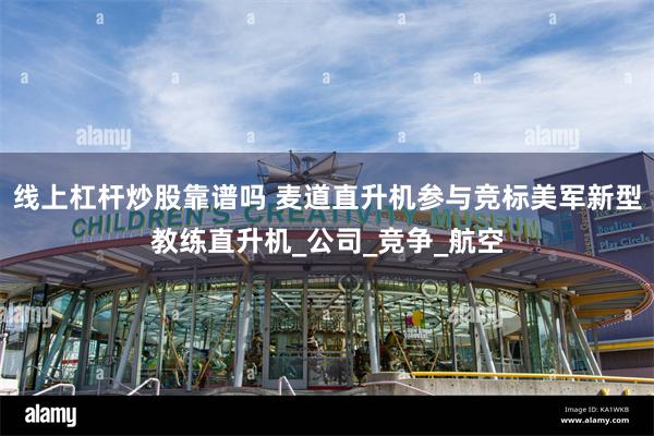 线上杠杆炒股靠谱吗 麦道直升机参与竞标美军新型教练直升机_公司_竞争_航空