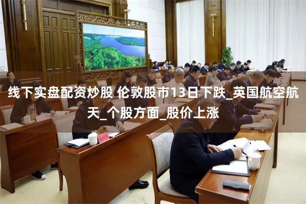 线下实盘配资炒股 伦敦股市13日下跌_英国航空航天_个股方面_股价上涨