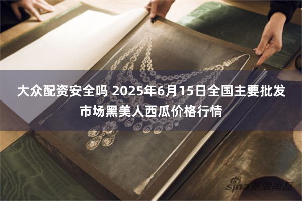 大众配资安全吗 2025年6月15日全国主要批发市场黑美人西瓜价格行情