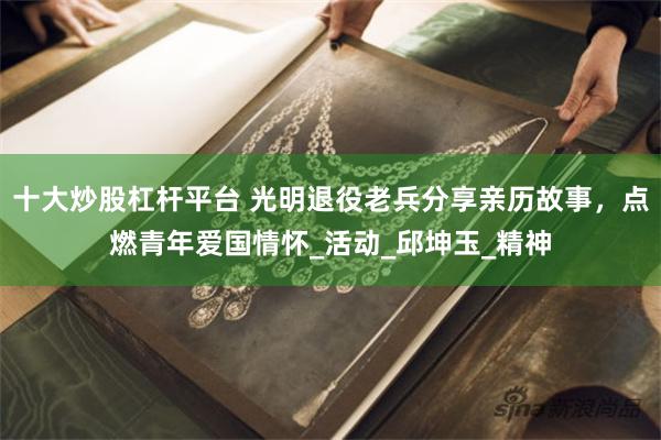 十大炒股杠杆平台 光明退役老兵分享亲历故事，点燃青年爱国情怀_活动_邱坤玉_精神