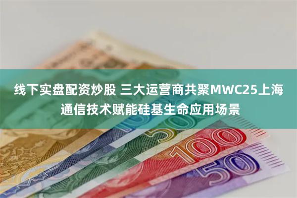线下实盘配资炒股 三大运营商共聚MWC25上海 通信技术赋能硅基生命应用场景