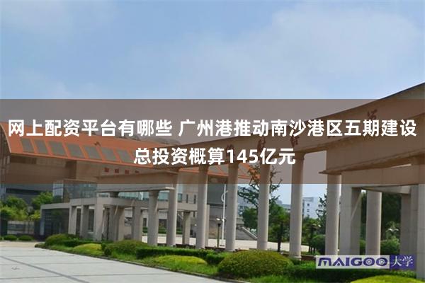 网上配资平台有哪些 广州港推动南沙港区五期建设 总投资概算145亿元