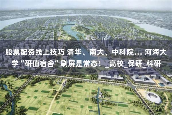 股票配资线上技巧 清华、南大、中科院… 河海大学“研值宿舍”刷屏是常态！_高校_保研_科研