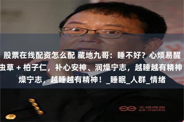 股票在线配资怎么配 藏地九哥：睡不好？心烦易醒？白天头昏健忘？虫草 + 柏子仁，补心安神、润燥宁志，越睡越有精神！_睡眠_人群_情绪