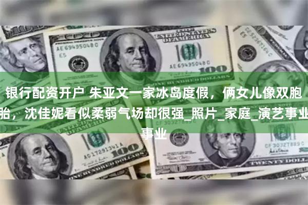 银行配资开户 朱亚文一家冰岛度假，俩女儿像双胞胎，沈佳妮看似柔弱气场却很强_照片_家庭_演艺事业