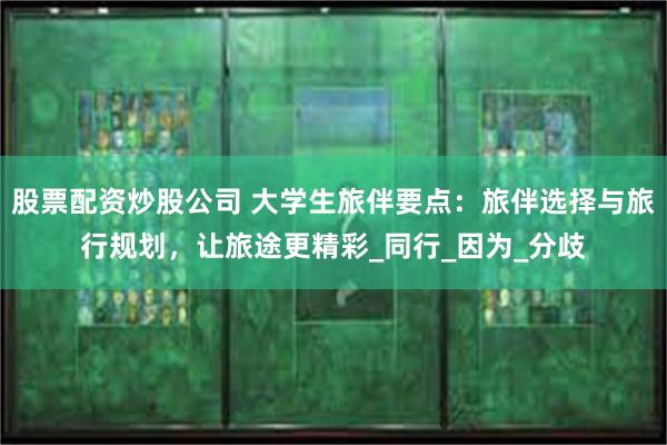 股票配资炒股公司 大学生旅伴要点：旅伴选择与旅行规划，让旅途更精彩_同行_因为_分歧