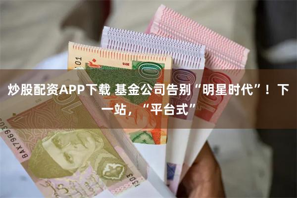 炒股配资APP下载 基金公司告别“明星时代”！下一站，“平台式”