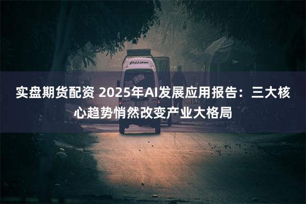 实盘期货配资 2025年AI发展应用报告：三大核心趋势悄然改变产业大格局