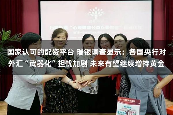 国家认可的配资平台 瑞银调查显示：各国央行对外汇“武器化”担忧加剧 未来有望继续增持黄金