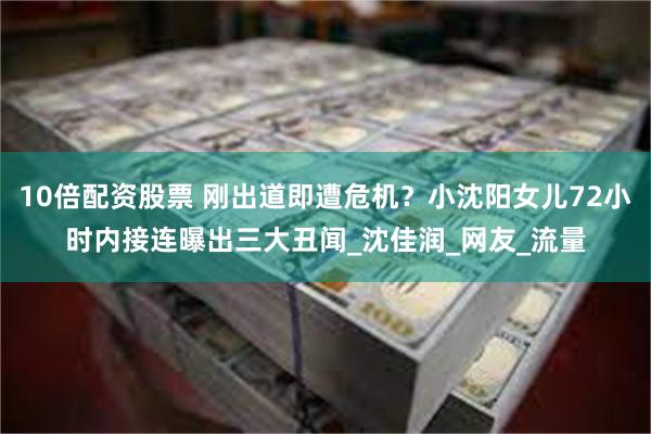 10倍配资股票 刚出道即遭危机？小沈阳女儿72小时内接连曝出三大丑闻_沈佳润_网友_流量