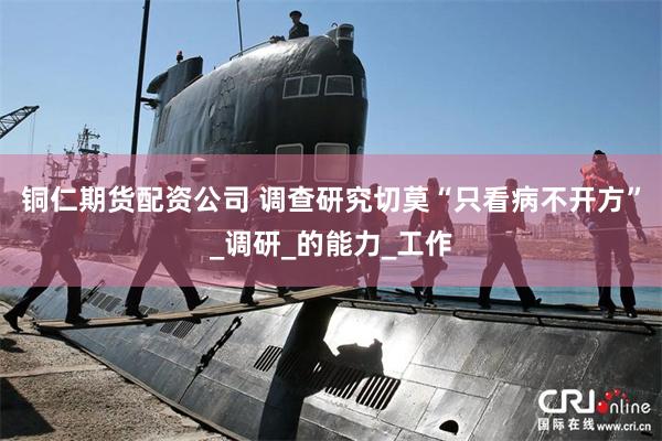 铜仁期货配资公司 调查研究切莫“只看病不开方”_调研_的能力_工作